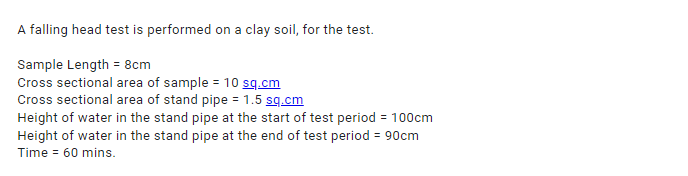 A falling head test is performed on a clay soil, for the test.
Sample Length = 8cm
Cross sectional area of sample = 10 sq.cm
Cross sectional area of stand pipe = 1.5 sq.cm
Height of water in the stand pipe at the start of test period = 100cm
Height of water in the stand pipe at the end of test period = 90cm
Time = 60 mins.
