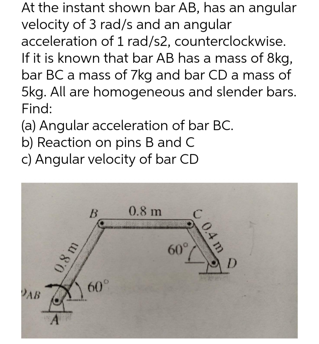 At the instant shown bar AB, has an angular
velocity of 3 rad/s and an angular
acceleration of 1 rad/s2, counterclockwise.
If it is known that bar AB has a mass of 8kg,
bar BC a mass of 7kg and bar CD a mass of
5kg. All are homogeneous and slender bars.
Find:
(a) Angular acceleration of bar BC.
b) Reaction on pins B and C
c) Angular velocity of bar CD
AB
A
0.8 m
B
60%
0.8 m
60°
0.4 m
D