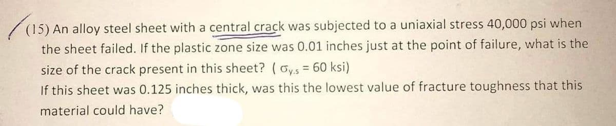 (15)
(15) An alloy steel sheet with a central crack was subjected to a uniaxial stress 40,000 psi when
the sheet failed. If the plastic zone size was 0.01 inches just at the point of failure, what is the
size of the crack present in this sheet? (oys = 60 ksi)
If this sheet was 0.125 inches thick, was this the lowest value of fracture toughness that this
material could have?