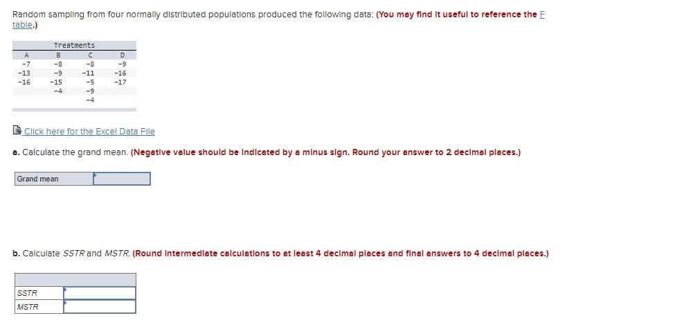 Random sampling from four normally distributed populations produced the following data: (You may find it useful to reference the E
table.)
A
-7
-13
-16
Treatments
B
-8
-9
-15
-4
Grand mean
SSTR
MSTR
C
-8
-11
-5
-9
-4
Click here for the Excel Data File
a. Calculate the grand mean. (Negative value should be indicated by a minus sign. Round your answer to 2 decimal places.)
D
-9
-16
-17
b. Calculate SSTR and MSTR. (Round Intermediate calculations to at least 4 decimal places and final answers to 4 decimal places.)