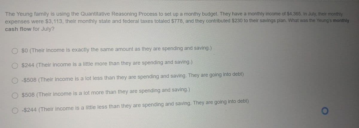 The Yeung family is using the Quantitative Reasoning Process to set up a monthy budget. They have a monthly income of $4,365. In July, their monthly
expenses were $3,113, their monthly state and federal taxes totaled $778, and they contributed $230 to their savings plan. What was the Yeung's monthly
cash flow for July?
O $0 (Their income is exactly the same amount as they are spending and saving.)
$244 (Their income is a little more than they are spending and saving.)
O -$508 (Their income is a lot less than they are spending and saving. They are going into debt)
$508 (Their income is a lot more than they are spending and saving.)
-$244 (Their income is a little less than they are spending and saving. They are going into debt)
