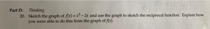 Part D: Thinking
20. Sketch the graph of fx) = x - 2x and use the graph to sketch the reciprocal function. Explain how
you were able to do this from the graph of f(x).
%3D
