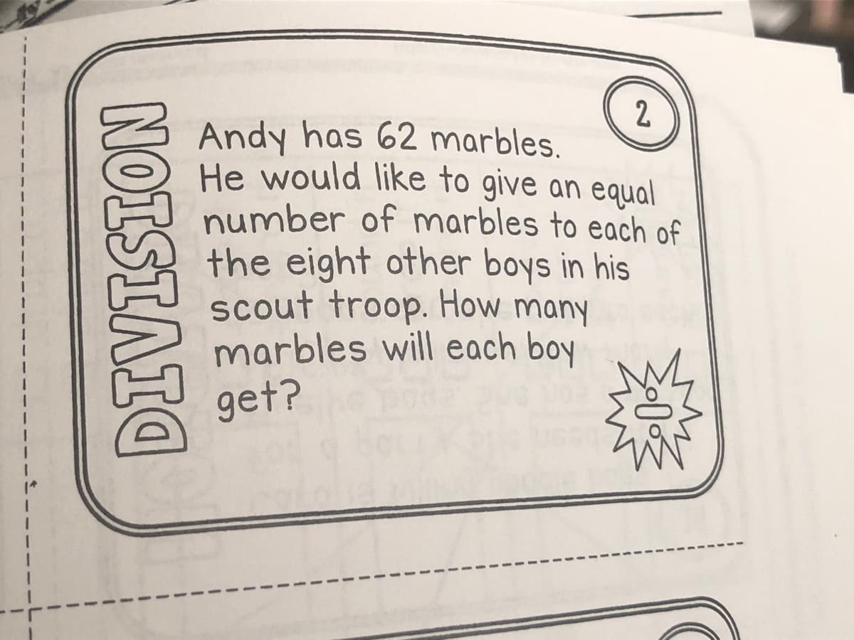 2
Andy has 62 marbles.
He would like to give an equal
number of marbles to each of
the eight other boys in his
scout troop. How many
marbles will each boy
get?
NOISIAIO
