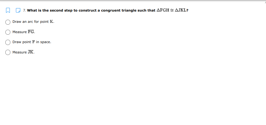 D 7. What is the second step to construct a congruent triangle such that AFGH = AJKL?
Draw an arc for point K.
Measure FG.
Draw point F in space.
Measure JK.
