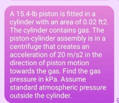 A 15.4-lb piston is fitted in a
cylinder with an area of 0.02 ft2.
The cylinder contains gas. The
piston-cylinder assembly is in a
centrifuge that creates an
acceleration of 20 m/s2 in the
direction of piston motion
towards the gas. Find the gas
pressure in kPa. Assume
standard atmospheric pressure
outside the cylinder.
