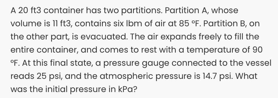 A 20 ft3 container has two partitions. Partition A, whose
volume is 11 ft3, contains six Ibm of air at 85 °F. Partition B, on
the other part, is evacuated. The air expands freely to fill the
entire container, and comes to rest with a temperature of 90
°F. At this final state, a pressure gauge connected to the vessel
reads 25 psi, and the atmospheric pressure is 14.7 psi. What
was the initial pressure in kPa?
