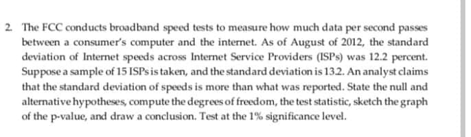 2 The FCC conducts broadband speed tests to measure how much data per second passes
between a consumer's computer and the internet. As of August of 2012, the standard
deviation of Internet speeds across Internet Service Providers (ISPS) was 12.2 percent.
Suppose a sample of 15 ISPS is taken, and the standard deviation is 13.2. An analyst claims
that the standard deviation of speeds is more than what was reported. State the null and
alternative hypotheses, compute the degrees of freedom, the test statistic, sketch the graph
of the p-value, and draw a conclusion. Test at the 1% significance level.
