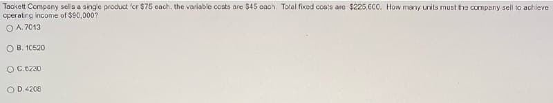 Tackett Company sells a single product for $75 cach. the variable costs are $45 cach. Total fixed costs are $225,600. How many units must the company sell to achieve
operating income of $90,000?
O A. 7013
O B. 10520
O C. 6230
O D.4208
