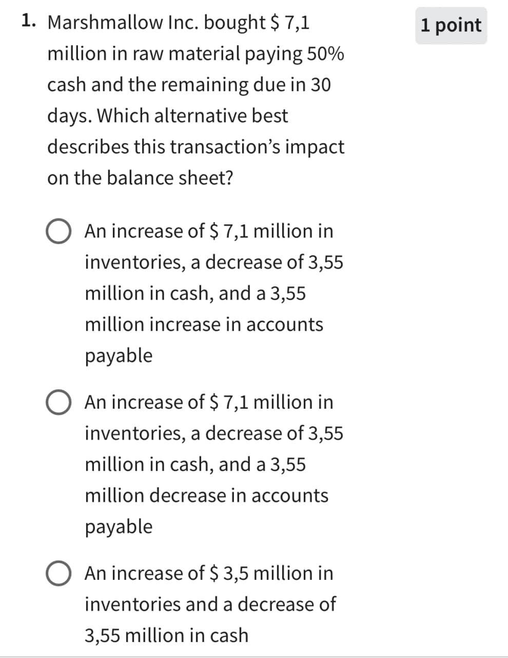 1. Marshmallow Inc. bought $ 7,1
million in raw material paying 50%
cash and the remaining due in 30
days. Which alternative best
describes this transaction's impact
on the balance sheet?
An increase of $ 7,1 million in
inventories, a decrease of 3,55
million in cash, and a 3,55
million increase in accounts
payable
An increase of $ 7,1 million in
inventories, a decrease of 3,55
million in cash, and a 3,55
million decrease in accounts
payable
○ An increase of $ 3,5 million in
inventories and a decrease of
3,55 million in cash
1 point