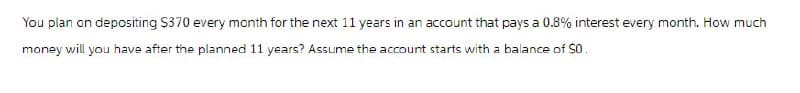 You plan on depositing $370 every month for the next 11 years in an account that pays a 0.8% interest every month. How much
money will you have after the planned 11 years? Assume the account starts with a balance of $0.