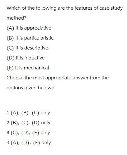 Which of the following are the features of case study
method?
(A) It is appreciative
(B) It is particularistic
(C) It is descriptive
(D) It is inductive
(E) It is mechanical
Choose the most appropriate answer from the
options given below:
1 (A), (B), (C) only
2 (B), (C), (D) only
3 (C), (D), (E) only
4 (A), (D). (E) only