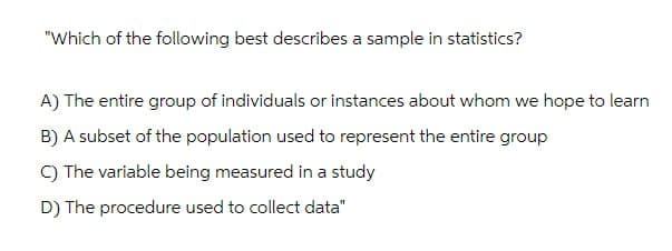 "Which of the following best describes a sample in statistics?
A) The entire group of individuals or instances about whom we hope to learn
B) A subset of the population used to represent the entire group
C) The variable being measured in a study
D) The procedure used to collect data"