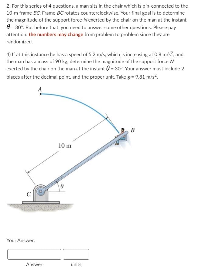 2. For this series of 4 questions, a man sits in the chair which is pin-connected to the
10-m frame BC. Frame BC rotates counterclockwise. Your final goal is to determine
the magnitude of the support force N exerted by the chair on the man at the instant
= 30°. But before that, you need to answer some other questions. Please pay
attention: the numbers may change from problem to problem since they are
randomized.
4) If at this instance he has a speed of 5.2 m/s, which is increasing at 0.8 m/s², and
the man has a mass of 90 kg, determine the magnitude of the support force N
exerted by the chair on the man at the instant = 30°. Your answer must include 2
places after the decimal point, and the proper unit. Take g = 9.81 m/s².
C
Your Answer:
Answer
10 m
0
units
B