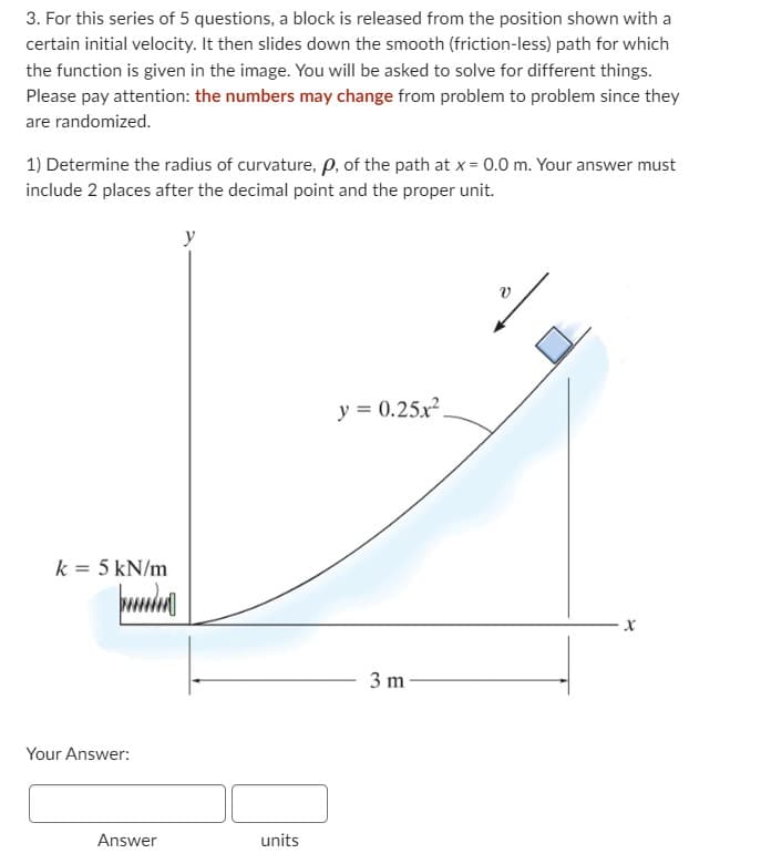 3. For this series of 5 questions, a block is released from the position shown with a
certain initial velocity. It then slides down the smooth (friction-less) path for which
the function is given in the image. You will be asked to solve for different things.
Please pay attention: the numbers may change from problem to problem since they
are randomized.
1) Determine the radius of curvature, Pp, of the path at x = 0.0 m. Your answer must
include 2 places after the decimal point and the proper unit.
k = 5 kN/m
punda
Your Answer:
Answer
y
units
y = 0.25x².
3 m
v
X