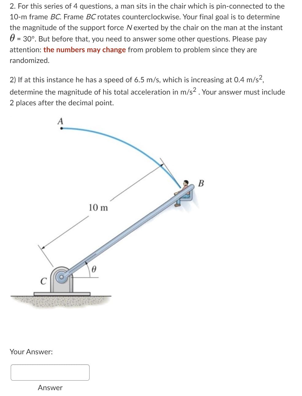 2. For this series of 4 questions, a man sits in the chair which is pin-connected to the
10-m frame BC. Frame BC rotates counterclockwise. Your final goal is to determine
the magnitude of the support force N exerted by the chair on the man at the instant
0 = 30°. But before that, you need to answer some other questions. Please pay
attention: the numbers may change from problem to problem since they are
randomized.
2) If at this instance he has a speed of 6.5 m/s, which is increasing at 0.4 m/s²,
determine the magnitude of his total acceleration in m/s². Your answer must include
2 places after the decimal point.
Your Answer:
Answer
10 m
B