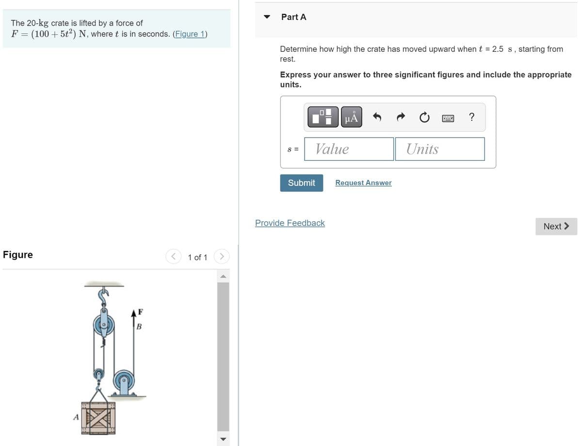 The 20-kg crate is lifted by a force of
F
=
(100 + 5t²) N, where t is in seconds. (Figure 1)
Figure
H
B
1 of 1
Part A
Determine how high the crate has moved upward when t = 2.5 s, starting from
rest.
Express your answer to three significant figures and include the appropriate
units.
S =
Value
Submit
Provide Feedback
Request Answer
Units
?
Next >