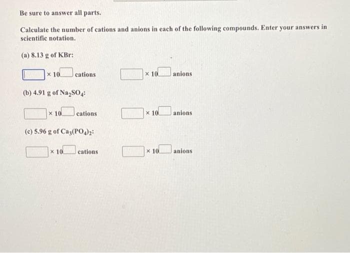 Be sure to answer all parts.
Calculate the number of cations and anions in each of the following compounds. Enter your answers in
scientifie notation.
(a) 8.13 g of KBr:
x 10
cations
x 10
anions
(b) 4.91 g of Na,SO4:
x 10
cations
x 10
anions
(c) 5.96 g of Caz(P002:
x 10
cations
x 10
anions
