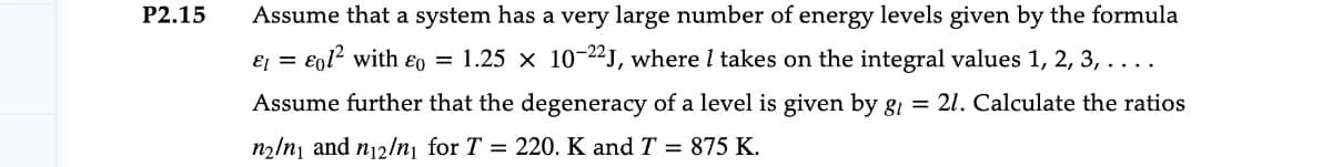 P2.15
Assume that a system has a very large number of energy levels given by the formula
E = €0l2 with ɛ0 = 1.25 x 10-22J, where I takes on the integral values 1, 2, 3, ....
Assume further that the degeneracy of a level is given by g1 = 21. Calculate the ratios
n2/n] and n12/n¡ for T = 220. K and T = 875 K.
