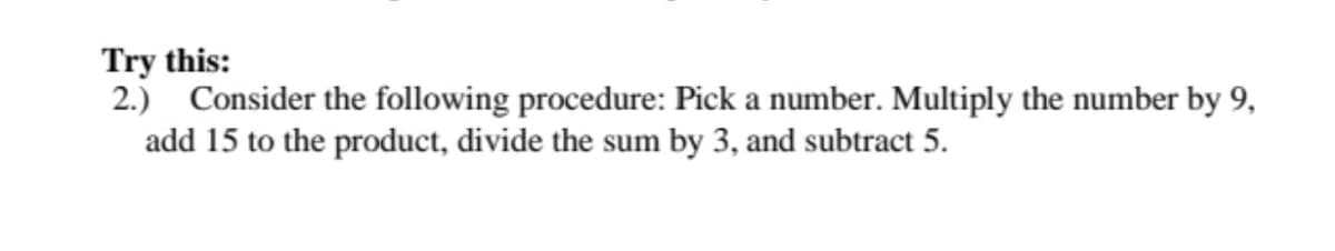 Try this:
2.) Consider the following procedure: Pick a number. Multiply the number by 9,
add 15 to the product, divide the sum by 3, and subtract 5.
