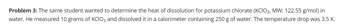 Problem 3: The same student wanted to determine the heat of dissolution for potassium chlorate (KCIO3, MW: 122.55 g/mol) in
water. He measured 10 grams of KCIO3 and dissolved it in a calorimeter containing 250 g of water. The temperature drop was 3.5 K.
