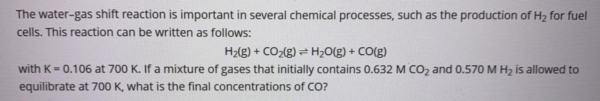 The water-gas shift reaction is important in several chemical processes, such as the production of H2 for fuel
cells. This reaction can be written as follows:
H2(g) + CO2(g) = H2O(g)
+ CO(g)
with K = 0.106 at 700 K. If a mixture of gases that initially contains 0.632 M CO2 and 0.570 M H2 is allowed to
equilibrate at 700 K, what is the final concentrations of CO?
