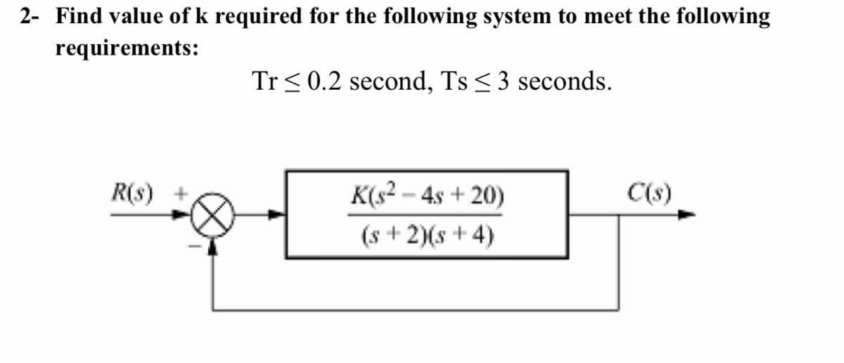 2- Find value of k required for the following system to meet the following
requirements:
Tr < 0.2 second, Ts < 3 seconds.
K(s? – 4s + 20)
(s + 2)(s + 4)
R(s)
C(s)
