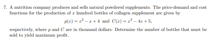 7. A nutrition company produces and sells natural powdered supplements. The price-demand and cost
functions for the production of a hundred bottles of collagen supplement are given by
p(x)=x²-x+4 and C(x) = ³-4x+5,
respectively, where p and C are in thousand dollars. Determine the number of bottles that must be
sold to yield maximum profit.