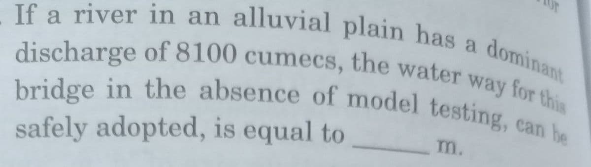 If a river in an alluvial plain has a dominant
discharge of 8100 cumecs, the water way for this
bridge in the absence of model testing, can be
m.
safely adopted, is equal to