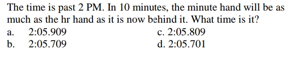 The time is past 2 PM. In 10 minutes, the minute hand will be as
much as the hr hand as it is now behind it. What time is it?
c. 2:05.809
d. 2:05.701
а.
2:05.909
b.
2:05.709
