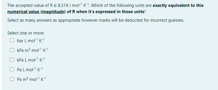 The accepted value of R is 8.314 J mol-¹ K-¹. Which of the following units are exactly equivalent to this
numerical value (magnitude) of R when it's expressed in those units?
Select as many answers as appropriate however marks will be deducted for incorrect guesses.
Select one or more:
Obar L mol-¹ K-¹
OkPa m³ mol-¹ K-¹
OkPa L mol-¹ K-¹
O Pa L mol-¹ K-1
Pa m³ mol-¹ K-1