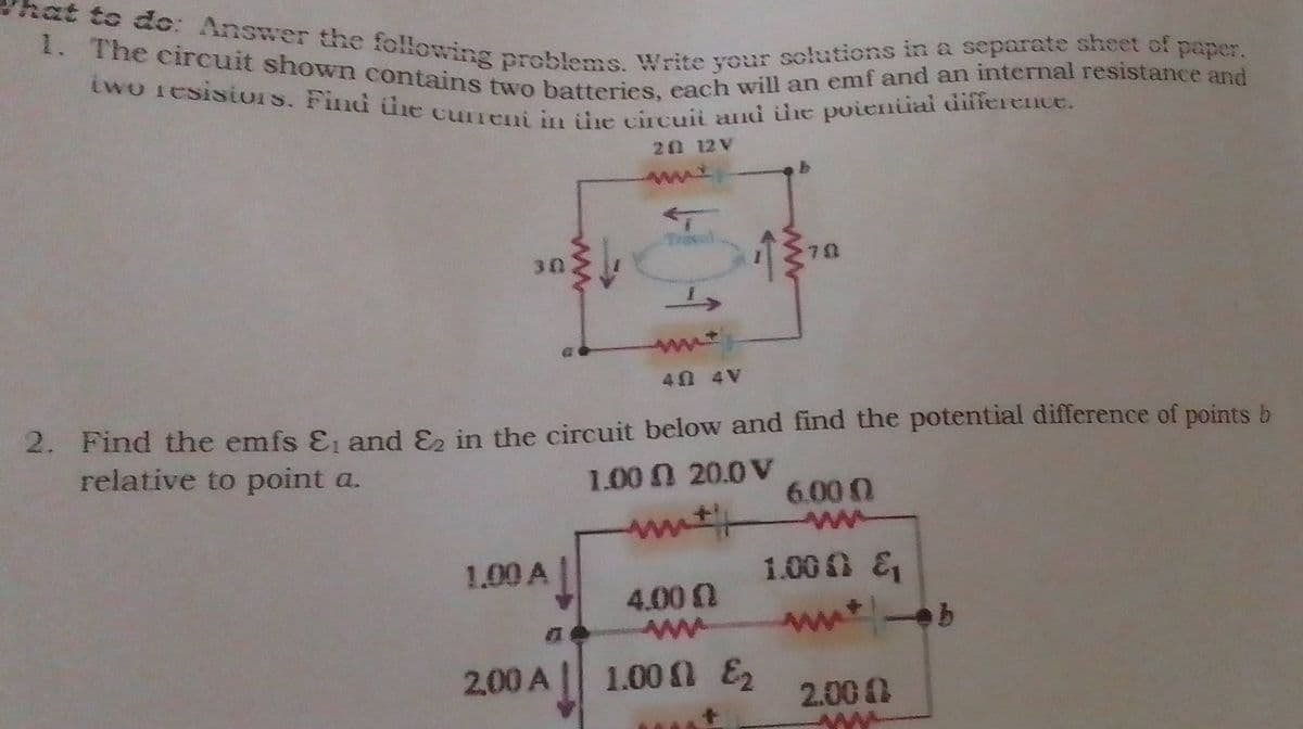 1. The circuit shown contains two batteries, each will an emf and an internal resistance and
at to do: Answer the following problems. Write your sclutions in a separate sheet of paper.
iwo iesisiors. Find tine cuneni in ühe circuii and e poieniai difference.
20 12 V
Trie
70
30
40 4V
2. Find the emfs E and E in the circuit below and find the potential difference of points b
relative to point a.
1.00 0 20.0 V
6.00 0
1.00 &
wwt-b
1.00 A
4.00
Aww
2,00A
1.00 E2
2.00 0
