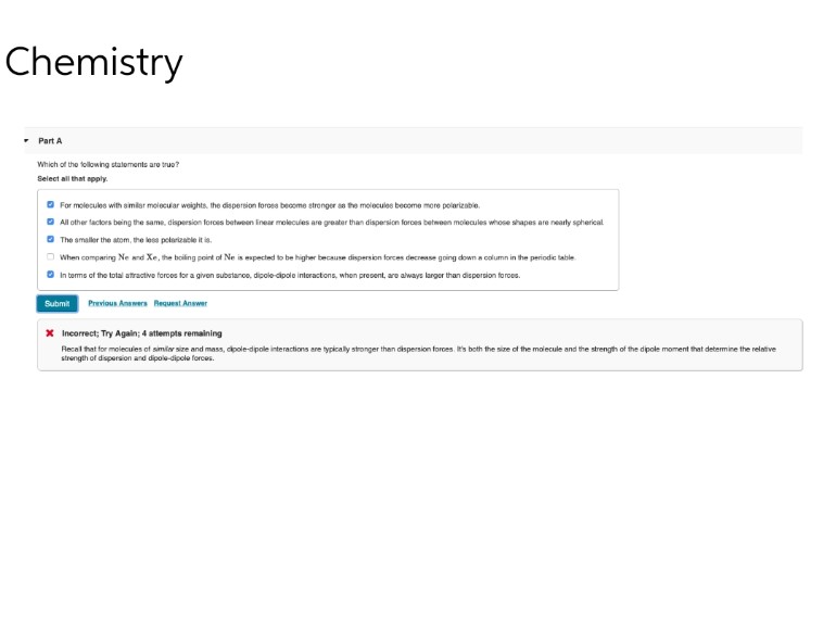 Chemistry
▾ Part A
Which of the following statements are true?
Select all that apply.
For molecules with similar molecular weights, the dispersion forces become stronger as the molecules become more polarizable.
All other factors being the same, dispersion forces between linear molecules are greater than dispersion forces between molecules whose shapes are nearly spherical
The smaller the atom, the less polarizable it is.
When comparing Ne and Xe, the boiling point of Ne is expected to be higher because dispersion forces decrease going down a column in the periodic table.
In terms of the total attractive forces for a given substance, dipole-dipole interactions, when present, are always larger than dispersion forces.
Submit
Previous Answers Request Answer
* Incorrect; Try Again; 4 attempts remaining
Recal that for molecules of similar size and mass, dipole-dipole interactions are typically stronger than dispersion forces. It's both the size of the molecule and the strength of the dipole moment that determine the relative
strength of dispersion and dipole-dipole forces.