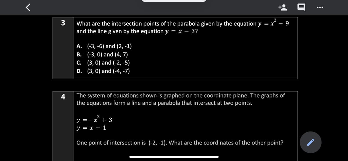 What are the intersection points of the parabola given by the equation y = x´ – 9
and the line given by the equation y = x – 3?
A. (-3, -6) and (2, -1)
B. (-3, 0) and (4, 7)
. (3, 0) and (-2, -5)
D. (3, 0) and (-4, -7)
4
The system of equations shown is graphed on the coordinate plane. The graphs of
the equations form a line and a parabola that intersect at two points.
y =- x¯ + 3
y = x + 1
One point of intersection is (-2, -1). What are the coordinates of the other point?
