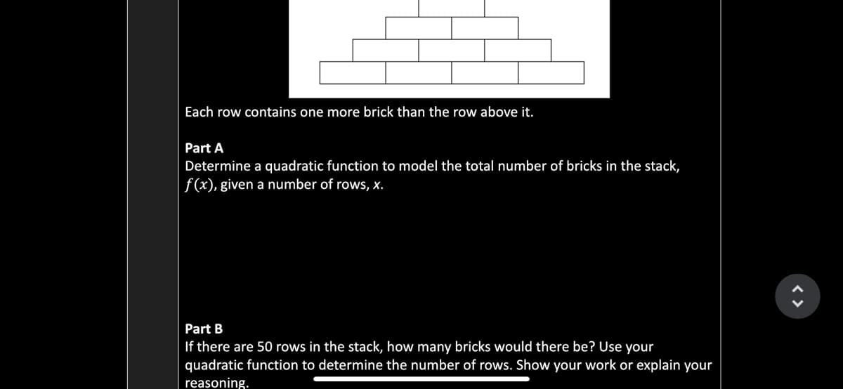 Each row contains one more brick than the row above it.
Part A
Determine a quadratic function to model the total number of bricks in the stack,
|f(x), given a number of rows, x.
Part B
If there are 50 rows in the stack, how many bricks would there be? Use your
quadratic function to determine the number of rows. Show your work or explain your
reasoning.
< >
