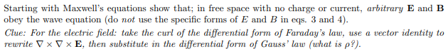 Starting with Maxwell's equations show that; in free space with no charge or current, arbitrary E and B
obey the wave equation (do not use the specific forms of E and B in eqs. 3 and 4).
Clue: For the electric field: take the curl of the differential form of Faraday's law, use a vector identity to
rewrite ▼ x V x E, then substitute in the differential form of Gauss' law (what is p?).