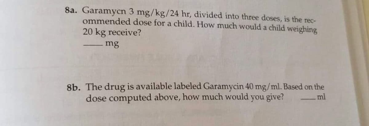 8a. Garamycn 3 mg/kg/24 hr, divided into three doses, is the rec-
ommended dose for a child. How much would a child weighing
20 kg receive?
mg
8b. The drug is available labeled Garamycin 40 mg/ml. Based on the
dose computed above, how much would you give?
ml
-
