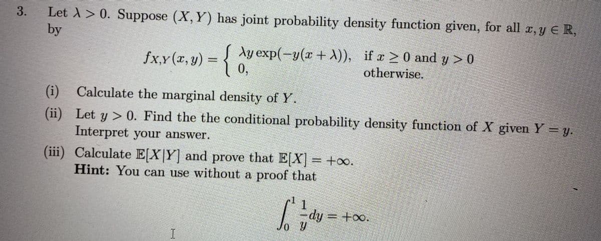 Let A > 0. Suppose (X, Y) has joint probability density function given, for all x, y E R,
by
3.
fx,y(x, y) = { Ay exp(-y(x+ A)), if a 2 0 and y > 0
0,
otherwise.
(i) Calculate the marginal density of Y.
(ii) Let y > 0. Find the the conditional probability density function of X given Y = y.
Interpret your answer.
(iii) Calculate E[X|Y] and prove that E[X] = +oo.
Hint: You can use without a proof that
-dy = +oo.
%3D
