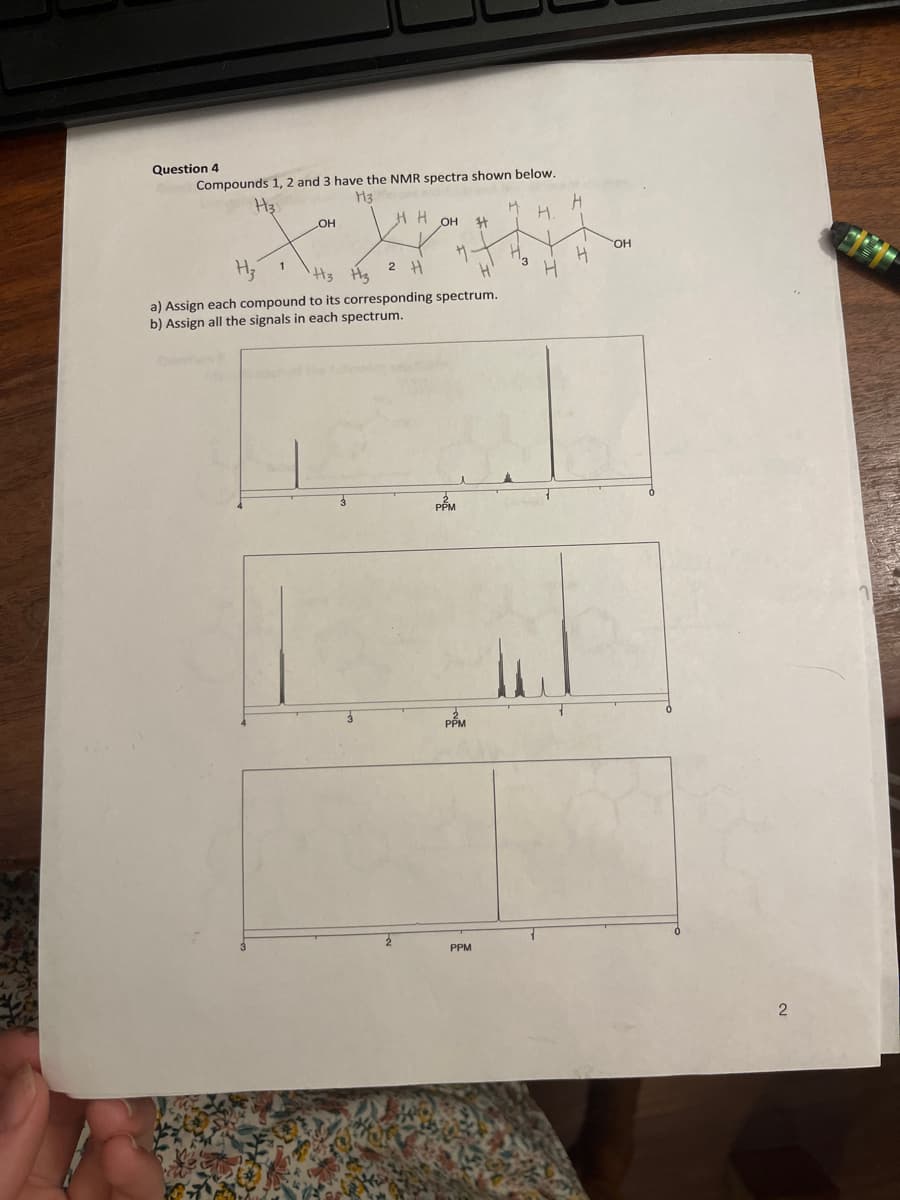 Question 4
Compounds 1, 2 and 3 have the NMR spectra shown below.
H3
H3
OH
HH
OH
H3 H3
2 H
a) Assign each compound to its corresponding spectrum.
b) Assign all the signals in each spectrum.
PPM
PPM
#4
PPM
M
H.
H
H
H
J
OH
2