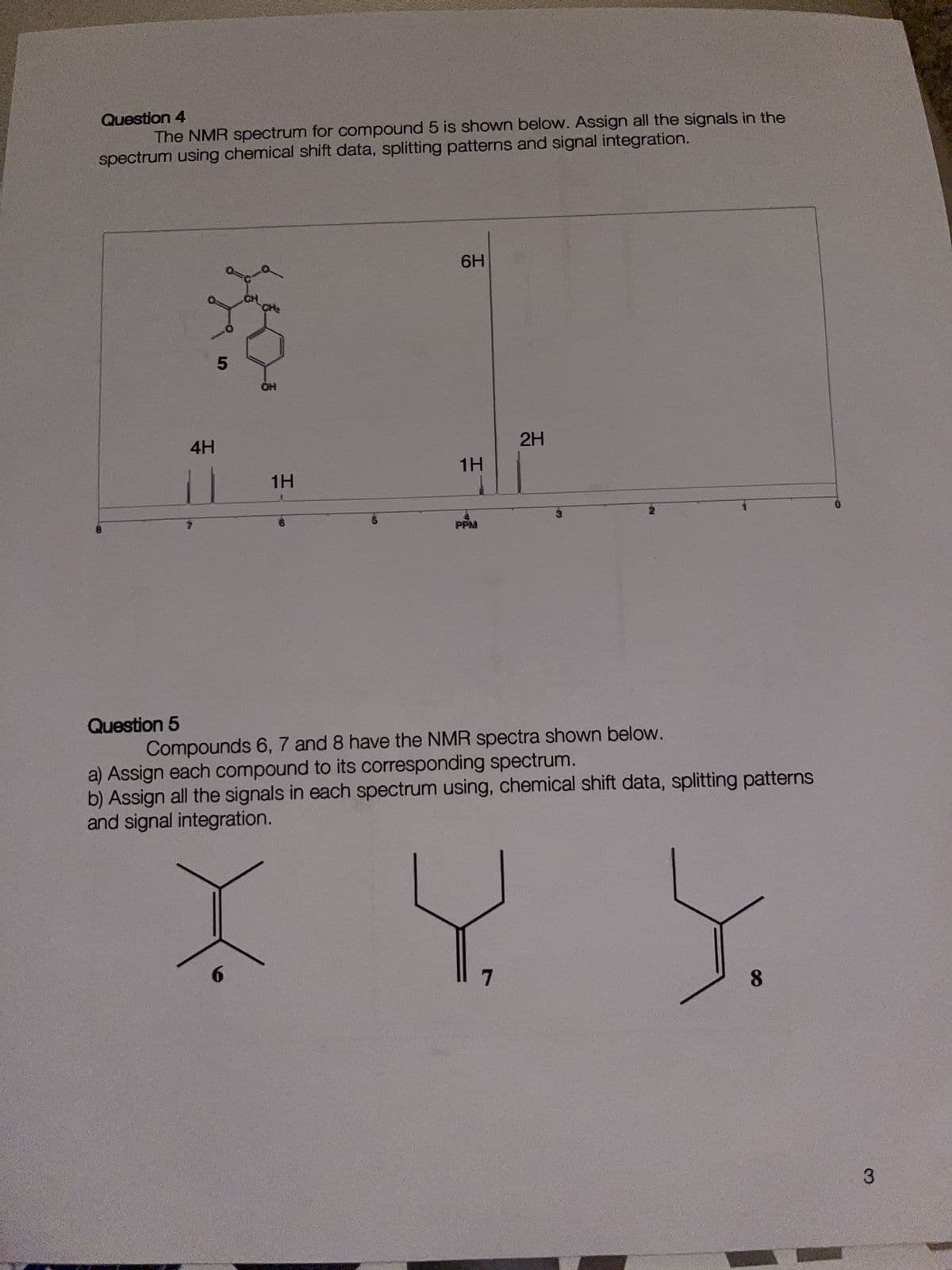 Question 4
The NMR spectrum for compound 5 is shown below. Assign all the signals in the
spectrum using chemical shift data, splitting patterns and signal integration.
Question 5
4H
5
CH
OH
1H
6H
1H
PPM
2H
Compounds 6, 7 and 8 have the NMR spectra shown below.
a) Assign each compound to its corresponding spectrum.
b) Assign all the signals in each spectrum using, chemical shift data, splitting patterns
and signal integration.
X Y Y
3