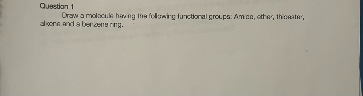 Question 1
Draw a molecule having the following functional groups: Amide, ether, thioester,
alkene and a benzene ring.