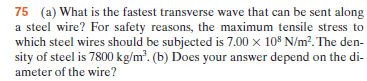 75 (a) What is the fastest transverse wave that can be sent along
a steel wire? For safety reasons, the maximum tensile stress to
which steel wires should be subjected is 7.00 x 10$ N/m². The den-
sity of steel is 7800 kg/m². (b) Does your answer depend on the di-
ameter of the wire?
