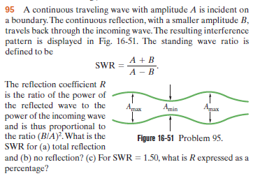 95 A continuous traveling wave with amplitude A is incident on
a boundary. The continuous reflection, with a smaller amplitude B,
travels back through the incoming wave. The resulting interference
pattern is displayed in Fig. 16-51. The standing wave ratio is
defined to be
A + B
А - В
SWR =
The reflection coefficient R
is the ratio of the power of
the reflected wave to the
Amax
Amin
Anax
power of the incoming wave
and is thus proportional to
the ratio (BIA). What is the
SWR for (a) total reflection
and (b) no reflection? (c) For SWR = 1.50, what is R expressed as a
percentage?
Figure 16-51 Problem 95.
