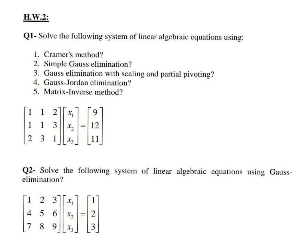 H.W.2:
Q1- Solve the following system of linear algebraic equations using:
1. Cramer's method?
2. Simple Gauss elimination?
3. Gauss elimination with scaling and partial pivoting?
4. Gauss-Jordan elimination?
5. Matrix-Inverse method?
1 2
1 1 3
2 3
X₁ 9
x2 12
X₂
1
Q2- Solve the following system of linear algebraic equations using Gauss-
elimination?
2 3X₁
=
456
X2
7 8 9 X₂
-