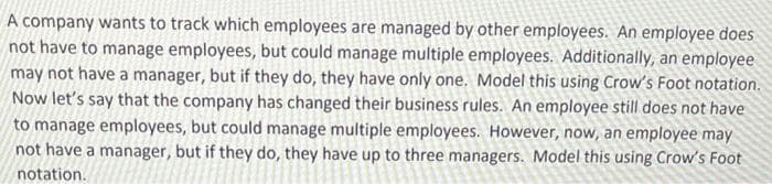 A company wants to track which employees are managed by other employees. An employee does
not have to manage employees, but could manage multiple employees. Additionally, an employee
may not have a manager, but if they do, they have only one. Model this using Crow's Foot notation.
Now let's say that the company has changed their business rules. An employee still does not have
to manage employees, but could manage multiple employees. However, now, an employee may
not have a manager, but if they do, they have up to three managers. Model this using Crow's Foot
notation.
