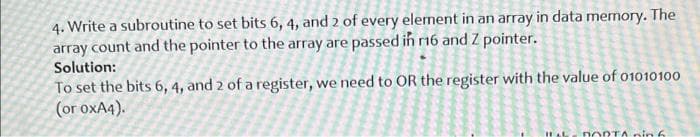 4. Write a subroutine to set bits 6, 4, and 2 of every element in an array in data memory. The
array count and the pointer to the array are passed in 16 and Z pointer.
Solution:
To set the bits 6, 4, and 2 of a register, we need to OR the register with the value of o1010100
(or oxA4).
IHAL
nORTA nin 6
