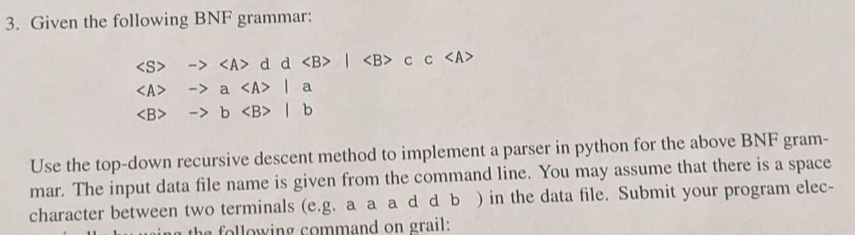 3. Given the following BNF grammar:
-> <A> d_d <B> | <B> cc <A>
-> a <A> [ a
-> b <B> ] b
<S>
<A>
<B>
Use the top-down recursive descent method to implement a parser in python for the above BNF gram-
mar. The input data file name is given from the command line. You may assume that there is a space
character between two terminals (e.g. a a ad d b ) in the data file. Submit your program elec-
the following command on grail:
