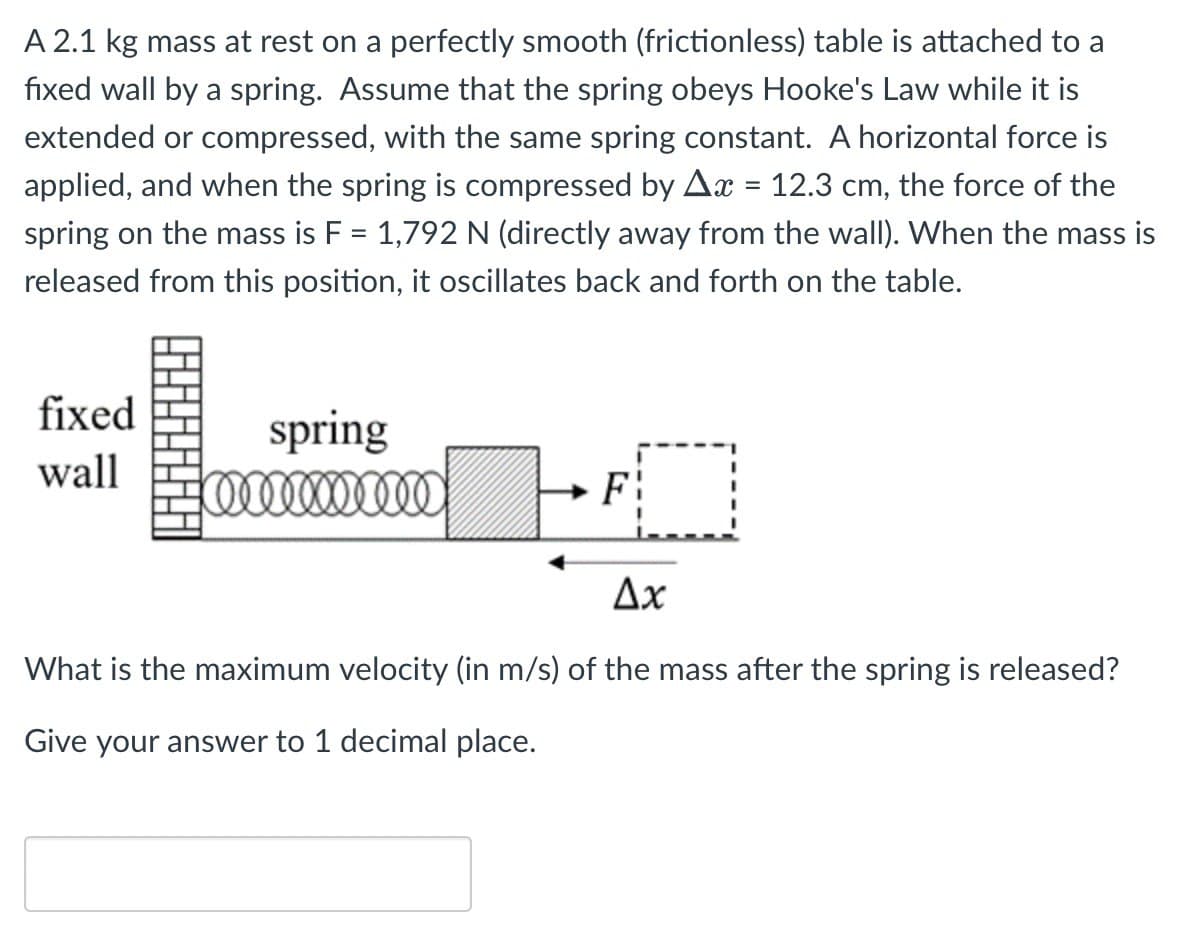 A 2.1 kg mass at rest on a perfectly smooth (frictionless) table is attached to a
fixed wall by a spring. Assume that the spring obeys Hooke's Law while it is
extended or compressed, with the same spring constant. A horizontal force is
applied, and when the spring is compressed by Ax = 12.3 cm, the force of the
spring on the mass is F = 1,792 N (directly away from the wall). When the mass is
released from this position, it oscillates back and forth on the table.
fixed
wall
spring
mm x mm
Ax
What is the maximum velocity (in m/s) of the mass after the spring is released?
Give your answer to 1 decimal place.