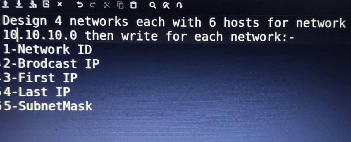 1 + 6 x D C X an
Design 4 networks each with 6 hosts for network
10.10.10.0 then write for each network: -
1-Network ID
2-Brodcast IP
3-First IP
64-Last IP
55-SubnetMask