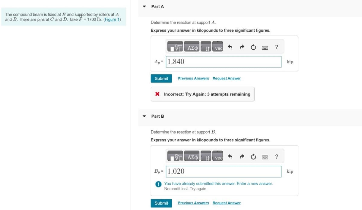 The compound beam is fixed at E and supported by rollers at A
and B. There are pins at C and D. Take F = 1700 lb. (Figure 1)
Part A
Determine the reaction at support A.
Express your answer in kilopounds to three significant figures.
A, 1.840
ΑΣΦ Η vec
Submit Previous Answers Request Answer
× Incorrect; Try Again; 3 attempts remaining
Part B
Determine the reaction at support B.
Express your answer in kilopounds to three significant figures.
ΑΣΦ vec
By= 1.020
You have already submitted this answer. Enter a new answer.
No credit lost. Try again.
Submit
Previous Answers Request Answer
?
kip
?
kip