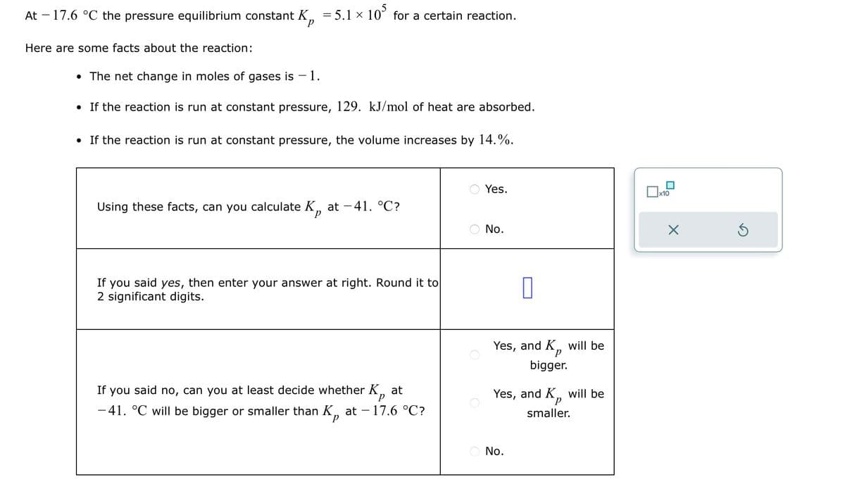 At - 17.6 °C the pressure equilibrium constant K₁ = 5.1 × 105 for a certain reaction.
Here are some facts about the reaction:
• The net change in moles of gases is -1.
• If the reaction is run at constant pressure, 129. kJ/mol of heat are absorbed.
• If the reaction is run at constant pressure, the volume increases by 14.%.
Yes.
☐ x10
Using these facts, can you calculate K, at -41. °C?
No.
Х
If you said yes, then enter your answer at right. Round it to
2 significant digits.
at
If you said no, can you at least decide whether Kp
-41. °C will be bigger or smaller than K, at − 17.6 °C?
P
Yes, and K, will be
bigger.
Yes, and K,, will be
Р
smaller.
○ No.